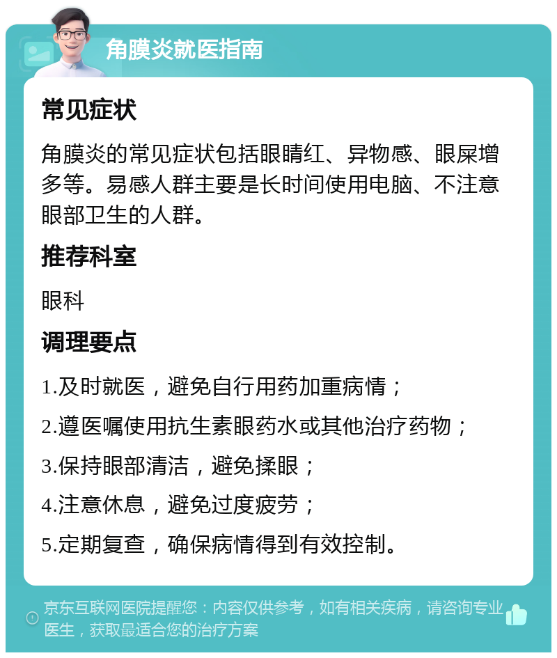 角膜炎就医指南 常见症状 角膜炎的常见症状包括眼睛红、异物感、眼屎增多等。易感人群主要是长时间使用电脑、不注意眼部卫生的人群。 推荐科室 眼科 调理要点 1.及时就医，避免自行用药加重病情； 2.遵医嘱使用抗生素眼药水或其他治疗药物； 3.保持眼部清洁，避免揉眼； 4.注意休息，避免过度疲劳； 5.定期复查，确保病情得到有效控制。