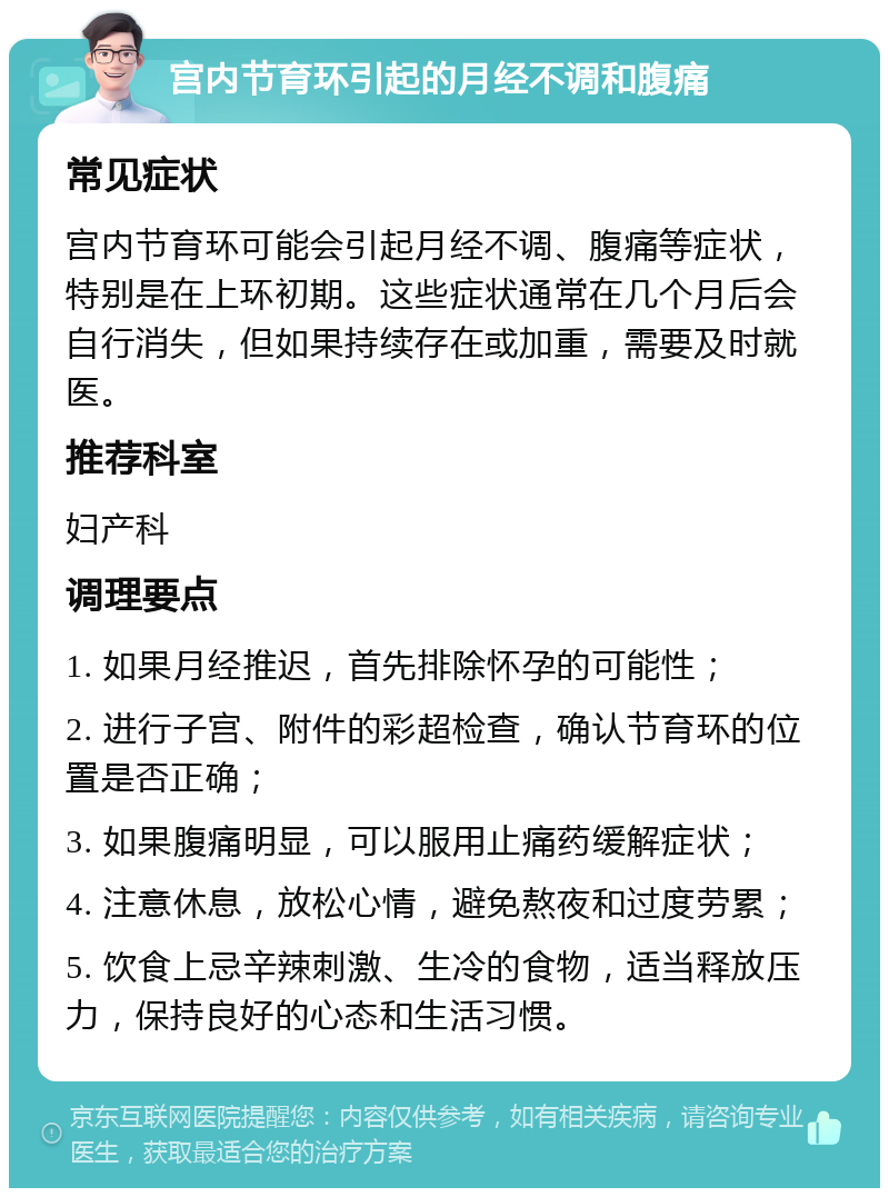 宫内节育环引起的月经不调和腹痛 常见症状 宫内节育环可能会引起月经不调、腹痛等症状，特别是在上环初期。这些症状通常在几个月后会自行消失，但如果持续存在或加重，需要及时就医。 推荐科室 妇产科 调理要点 1. 如果月经推迟，首先排除怀孕的可能性； 2. 进行子宫、附件的彩超检查，确认节育环的位置是否正确； 3. 如果腹痛明显，可以服用止痛药缓解症状； 4. 注意休息，放松心情，避免熬夜和过度劳累； 5. 饮食上忌辛辣刺激、生冷的食物，适当释放压力，保持良好的心态和生活习惯。