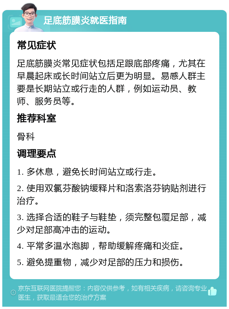 足底筋膜炎就医指南 常见症状 足底筋膜炎常见症状包括足跟底部疼痛，尤其在早晨起床或长时间站立后更为明显。易感人群主要是长期站立或行走的人群，例如运动员、教师、服务员等。 推荐科室 骨科 调理要点 1. 多休息，避免长时间站立或行走。 2. 使用双氯芬酸钠缓释片和洛索洛芬钠贴剂进行治疗。 3. 选择合适的鞋子与鞋垫，须完整包覆足部，减少对足部高冲击的运动。 4. 平常多温水泡脚，帮助缓解疼痛和炎症。 5. 避免提重物，减少对足部的压力和损伤。