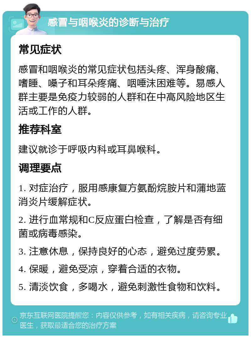 感冒与咽喉炎的诊断与治疗 常见症状 感冒和咽喉炎的常见症状包括头疼、浑身酸痛、嗜睡、嗓子和耳朵疼痛、咽唾沫困难等。易感人群主要是免疫力较弱的人群和在中高风险地区生活或工作的人群。 推荐科室 建议就诊于呼吸内科或耳鼻喉科。 调理要点 1. 对症治疗，服用感康复方氨酚烷胺片和蒲地蓝消炎片缓解症状。 2. 进行血常规和C反应蛋白检查，了解是否有细菌或病毒感染。 3. 注意休息，保持良好的心态，避免过度劳累。 4. 保暖，避免受凉，穿着合适的衣物。 5. 清淡饮食，多喝水，避免刺激性食物和饮料。