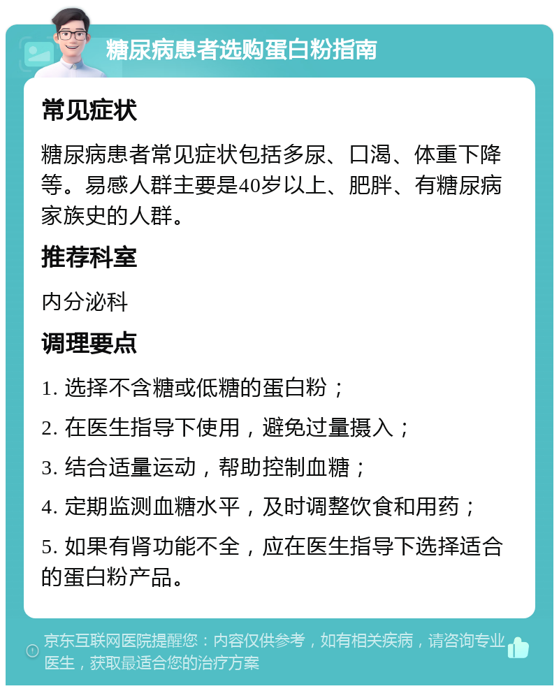 糖尿病患者选购蛋白粉指南 常见症状 糖尿病患者常见症状包括多尿、口渴、体重下降等。易感人群主要是40岁以上、肥胖、有糖尿病家族史的人群。 推荐科室 内分泌科 调理要点 1. 选择不含糖或低糖的蛋白粉； 2. 在医生指导下使用，避免过量摄入； 3. 结合适量运动，帮助控制血糖； 4. 定期监测血糖水平，及时调整饮食和用药； 5. 如果有肾功能不全，应在医生指导下选择适合的蛋白粉产品。