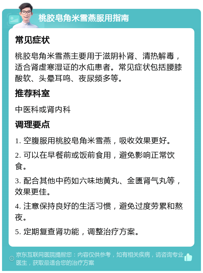 桃胶皂角米雪燕服用指南 常见症状 桃胶皂角米雪燕主要用于滋阴补肾、清热解毒，适合肾虚寒湿证的水疝患者。常见症状包括腰膝酸软、头晕耳鸣、夜尿频多等。 推荐科室 中医科或肾内科 调理要点 1. 空腹服用桃胶皂角米雪燕，吸收效果更好。 2. 可以在早餐前或饭前食用，避免影响正常饮食。 3. 配合其他中药如六味地黄丸、金匮肾气丸等，效果更佳。 4. 注意保持良好的生活习惯，避免过度劳累和熬夜。 5. 定期复查肾功能，调整治疗方案。