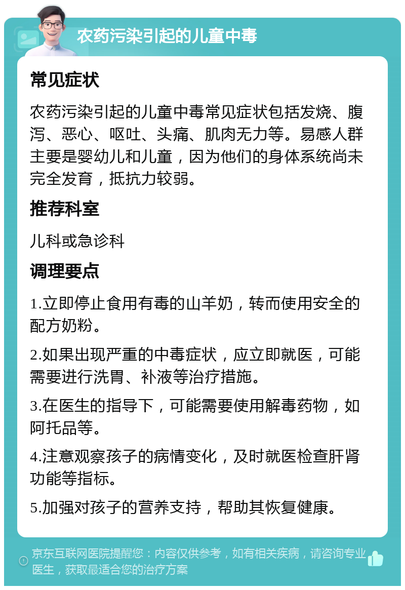 农药污染引起的儿童中毒 常见症状 农药污染引起的儿童中毒常见症状包括发烧、腹泻、恶心、呕吐、头痛、肌肉无力等。易感人群主要是婴幼儿和儿童，因为他们的身体系统尚未完全发育，抵抗力较弱。 推荐科室 儿科或急诊科 调理要点 1.立即停止食用有毒的山羊奶，转而使用安全的配方奶粉。 2.如果出现严重的中毒症状，应立即就医，可能需要进行洗胃、补液等治疗措施。 3.在医生的指导下，可能需要使用解毒药物，如阿托品等。 4.注意观察孩子的病情变化，及时就医检查肝肾功能等指标。 5.加强对孩子的营养支持，帮助其恢复健康。