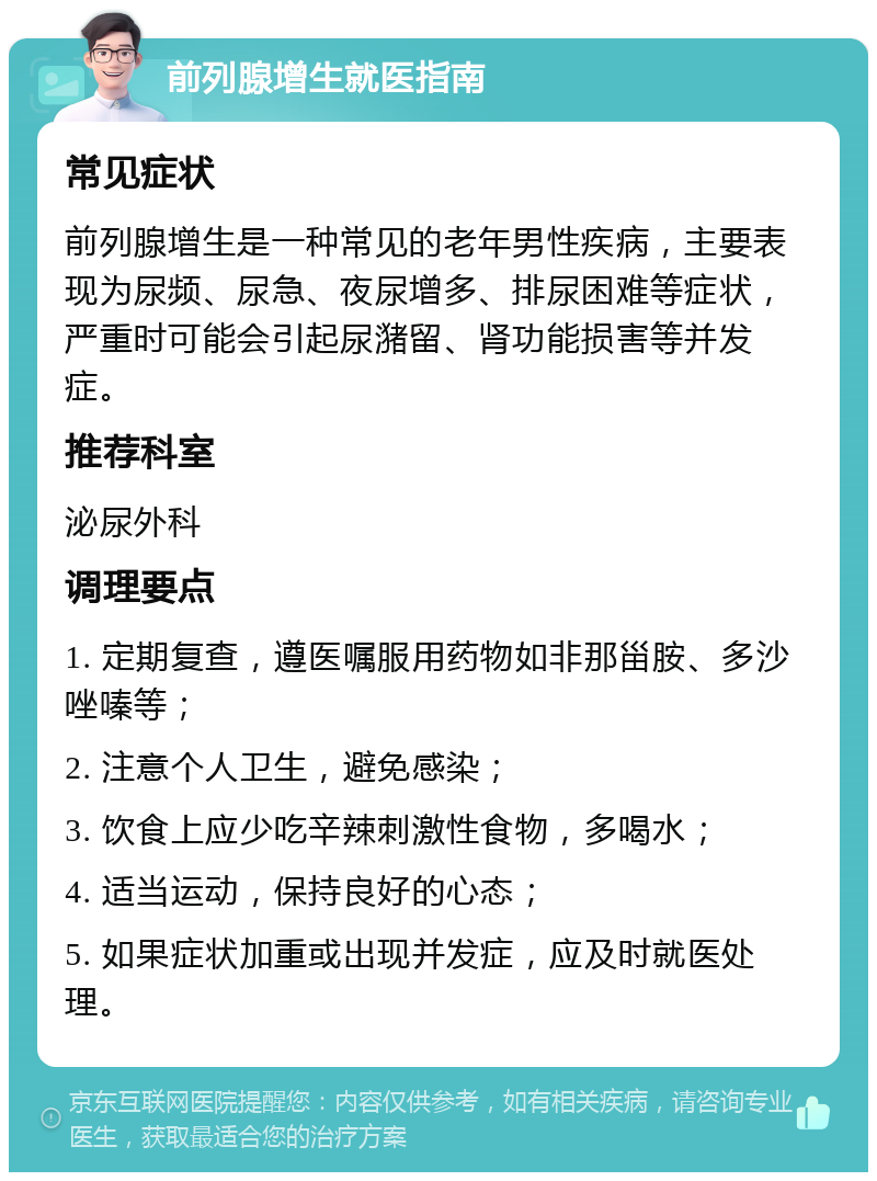 前列腺增生就医指南 常见症状 前列腺增生是一种常见的老年男性疾病，主要表现为尿频、尿急、夜尿增多、排尿困难等症状，严重时可能会引起尿潴留、肾功能损害等并发症。 推荐科室 泌尿外科 调理要点 1. 定期复查，遵医嘱服用药物如非那甾胺、多沙唑嗪等； 2. 注意个人卫生，避免感染； 3. 饮食上应少吃辛辣刺激性食物，多喝水； 4. 适当运动，保持良好的心态； 5. 如果症状加重或出现并发症，应及时就医处理。