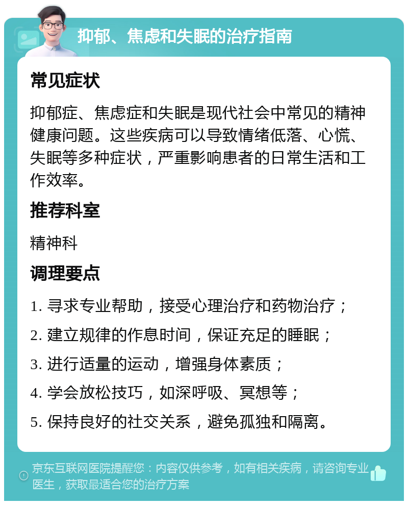 抑郁、焦虑和失眠的治疗指南 常见症状 抑郁症、焦虑症和失眠是现代社会中常见的精神健康问题。这些疾病可以导致情绪低落、心慌、失眠等多种症状，严重影响患者的日常生活和工作效率。 推荐科室 精神科 调理要点 1. 寻求专业帮助，接受心理治疗和药物治疗； 2. 建立规律的作息时间，保证充足的睡眠； 3. 进行适量的运动，增强身体素质； 4. 学会放松技巧，如深呼吸、冥想等； 5. 保持良好的社交关系，避免孤独和隔离。