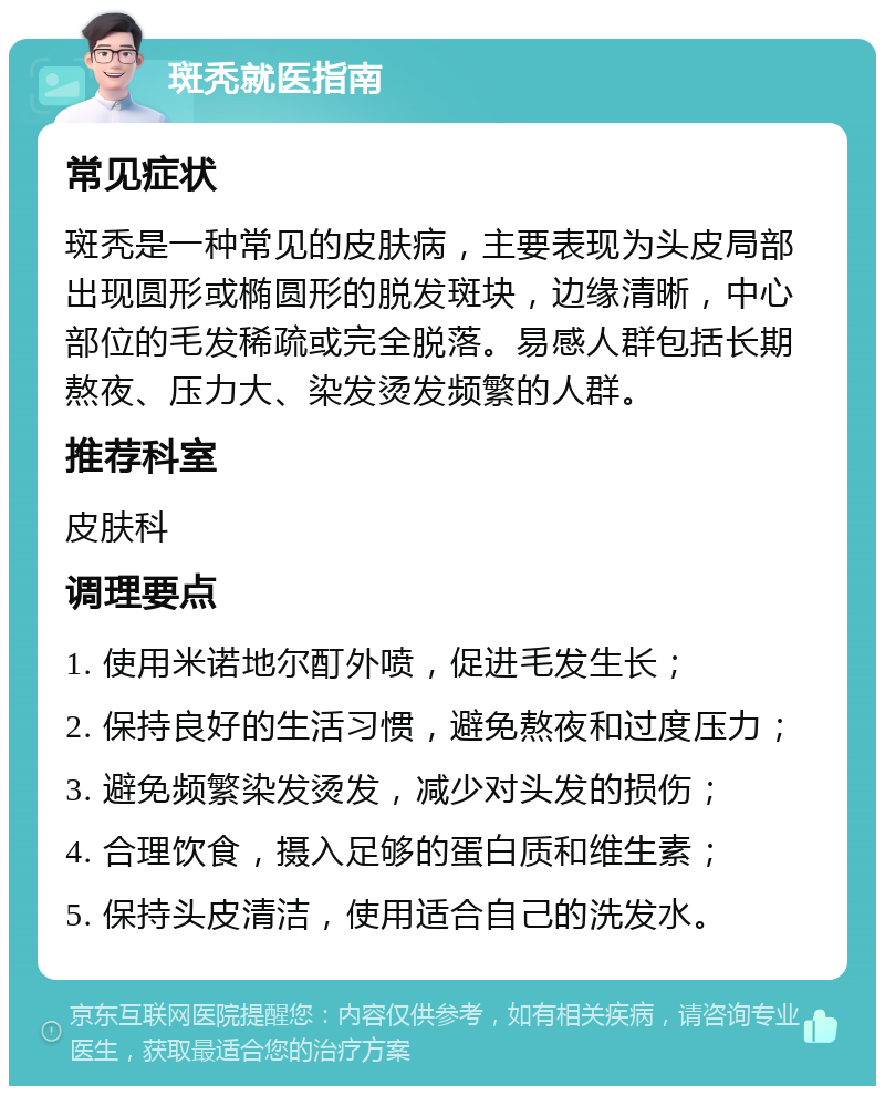 斑秃就医指南 常见症状 斑秃是一种常见的皮肤病，主要表现为头皮局部出现圆形或椭圆形的脱发斑块，边缘清晰，中心部位的毛发稀疏或完全脱落。易感人群包括长期熬夜、压力大、染发烫发频繁的人群。 推荐科室 皮肤科 调理要点 1. 使用米诺地尔酊外喷，促进毛发生长； 2. 保持良好的生活习惯，避免熬夜和过度压力； 3. 避免频繁染发烫发，减少对头发的损伤； 4. 合理饮食，摄入足够的蛋白质和维生素； 5. 保持头皮清洁，使用适合自己的洗发水。