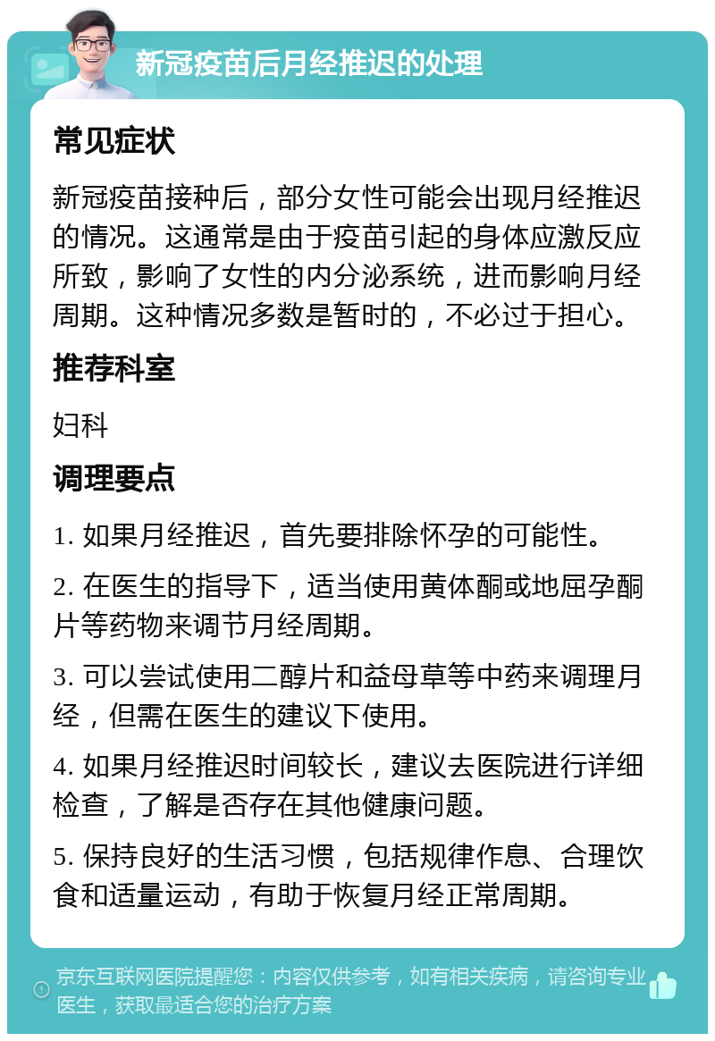 新冠疫苗后月经推迟的处理 常见症状 新冠疫苗接种后，部分女性可能会出现月经推迟的情况。这通常是由于疫苗引起的身体应激反应所致，影响了女性的内分泌系统，进而影响月经周期。这种情况多数是暂时的，不必过于担心。 推荐科室 妇科 调理要点 1. 如果月经推迟，首先要排除怀孕的可能性。 2. 在医生的指导下，适当使用黄体酮或地屈孕酮片等药物来调节月经周期。 3. 可以尝试使用二醇片和益母草等中药来调理月经，但需在医生的建议下使用。 4. 如果月经推迟时间较长，建议去医院进行详细检查，了解是否存在其他健康问题。 5. 保持良好的生活习惯，包括规律作息、合理饮食和适量运动，有助于恢复月经正常周期。