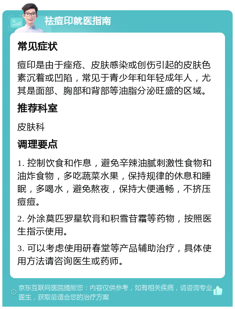 祛痘印就医指南 常见症状 痘印是由于痤疮、皮肤感染或创伤引起的皮肤色素沉着或凹陷，常见于青少年和年轻成年人，尤其是面部、胸部和背部等油脂分泌旺盛的区域。 推荐科室 皮肤科 调理要点 1. 控制饮食和作息，避免辛辣油腻刺激性食物和油炸食物，多吃蔬菜水果，保持规律的休息和睡眠，多喝水，避免熬夜，保持大便通畅，不挤压痘痘。 2. 外涂莫匹罗星软膏和积雪苷霜等药物，按照医生指示使用。 3. 可以考虑使用研春堂等产品辅助治疗，具体使用方法请咨询医生或药师。