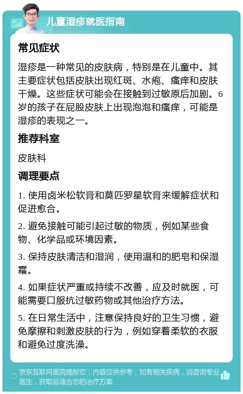 儿童湿疹就医指南 常见症状 湿疹是一种常见的皮肤病，特别是在儿童中。其主要症状包括皮肤出现红斑、水疱、瘙痒和皮肤干燥。这些症状可能会在接触到过敏原后加剧。6岁的孩子在屁股皮肤上出现泡泡和瘙痒，可能是湿疹的表现之一。 推荐科室 皮肤科 调理要点 1. 使用卤米松软膏和莫匹罗星软膏来缓解症状和促进愈合。 2. 避免接触可能引起过敏的物质，例如某些食物、化学品或环境因素。 3. 保持皮肤清洁和湿润，使用温和的肥皂和保湿霜。 4. 如果症状严重或持续不改善，应及时就医，可能需要口服抗过敏药物或其他治疗方法。 5. 在日常生活中，注意保持良好的卫生习惯，避免摩擦和刺激皮肤的行为，例如穿着柔软的衣服和避免过度洗澡。