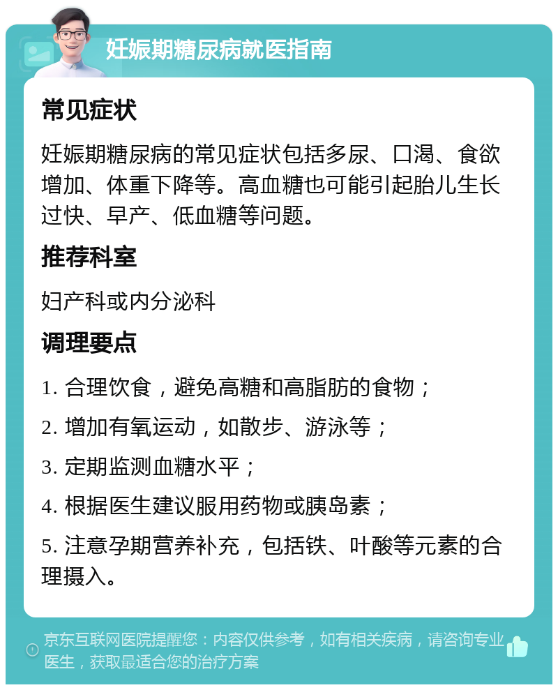 妊娠期糖尿病就医指南 常见症状 妊娠期糖尿病的常见症状包括多尿、口渴、食欲增加、体重下降等。高血糖也可能引起胎儿生长过快、早产、低血糖等问题。 推荐科室 妇产科或内分泌科 调理要点 1. 合理饮食，避免高糖和高脂肪的食物； 2. 增加有氧运动，如散步、游泳等； 3. 定期监测血糖水平； 4. 根据医生建议服用药物或胰岛素； 5. 注意孕期营养补充，包括铁、叶酸等元素的合理摄入。