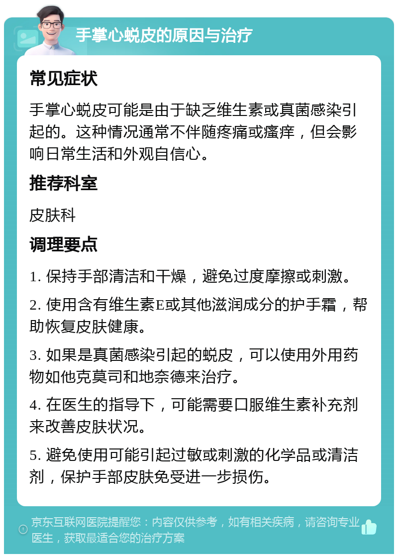 手掌心蜕皮的原因与治疗 常见症状 手掌心蜕皮可能是由于缺乏维生素或真菌感染引起的。这种情况通常不伴随疼痛或瘙痒，但会影响日常生活和外观自信心。 推荐科室 皮肤科 调理要点 1. 保持手部清洁和干燥，避免过度摩擦或刺激。 2. 使用含有维生素E或其他滋润成分的护手霜，帮助恢复皮肤健康。 3. 如果是真菌感染引起的蜕皮，可以使用外用药物如他克莫司和地奈德来治疗。 4. 在医生的指导下，可能需要口服维生素补充剂来改善皮肤状况。 5. 避免使用可能引起过敏或刺激的化学品或清洁剂，保护手部皮肤免受进一步损伤。