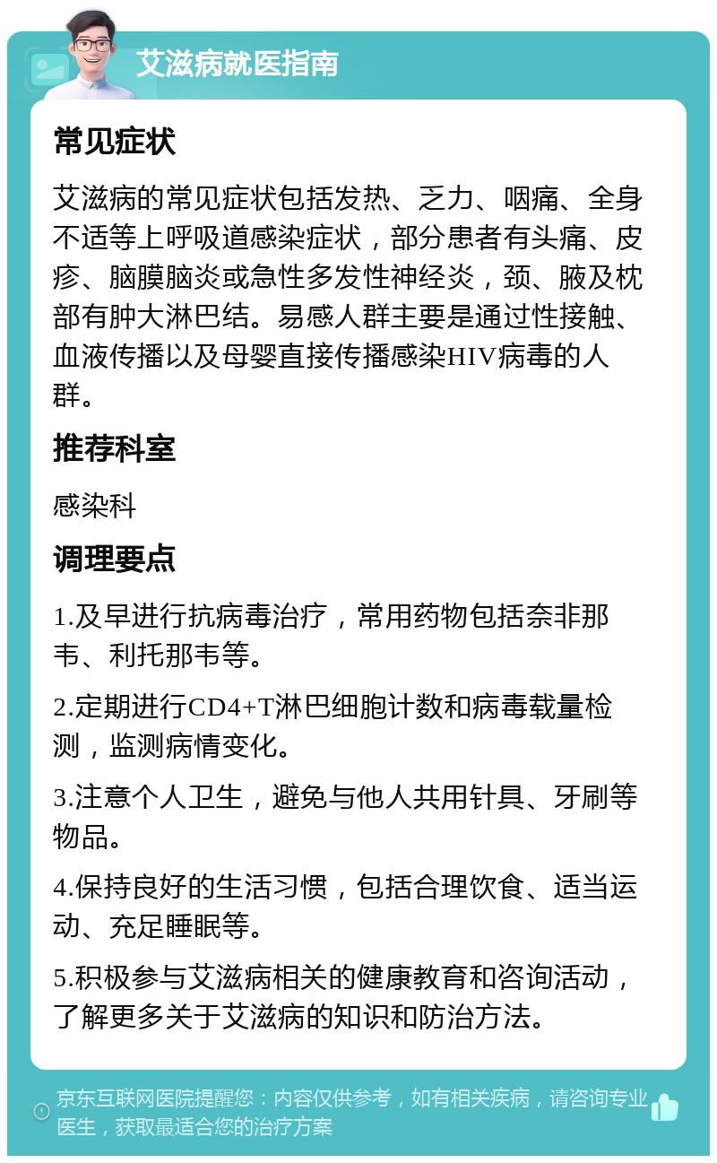 艾滋病就医指南 常见症状 艾滋病的常见症状包括发热、乏力、咽痛、全身不适等上呼吸道感染症状，部分患者有头痛、皮疹、脑膜脑炎或急性多发性神经炎，颈、腋及枕部有肿大淋巴结。易感人群主要是通过性接触、血液传播以及母婴直接传播感染HIV病毒的人群。 推荐科室 感染科 调理要点 1.及早进行抗病毒治疗，常用药物包括奈非那韦、利托那韦等。 2.定期进行CD4+T淋巴细胞计数和病毒载量检测，监测病情变化。 3.注意个人卫生，避免与他人共用针具、牙刷等物品。 4.保持良好的生活习惯，包括合理饮食、适当运动、充足睡眠等。 5.积极参与艾滋病相关的健康教育和咨询活动，了解更多关于艾滋病的知识和防治方法。