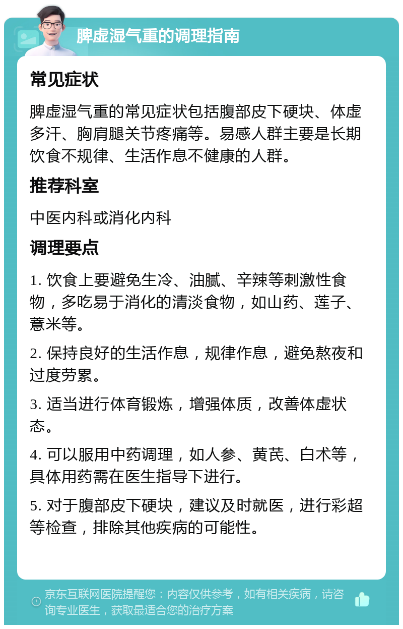 脾虚湿气重的调理指南 常见症状 脾虚湿气重的常见症状包括腹部皮下硬块、体虚多汗、胸肩腿关节疼痛等。易感人群主要是长期饮食不规律、生活作息不健康的人群。 推荐科室 中医内科或消化内科 调理要点 1. 饮食上要避免生冷、油腻、辛辣等刺激性食物，多吃易于消化的清淡食物，如山药、莲子、薏米等。 2. 保持良好的生活作息，规律作息，避免熬夜和过度劳累。 3. 适当进行体育锻炼，增强体质，改善体虚状态。 4. 可以服用中药调理，如人参、黄芪、白术等，具体用药需在医生指导下进行。 5. 对于腹部皮下硬块，建议及时就医，进行彩超等检查，排除其他疾病的可能性。