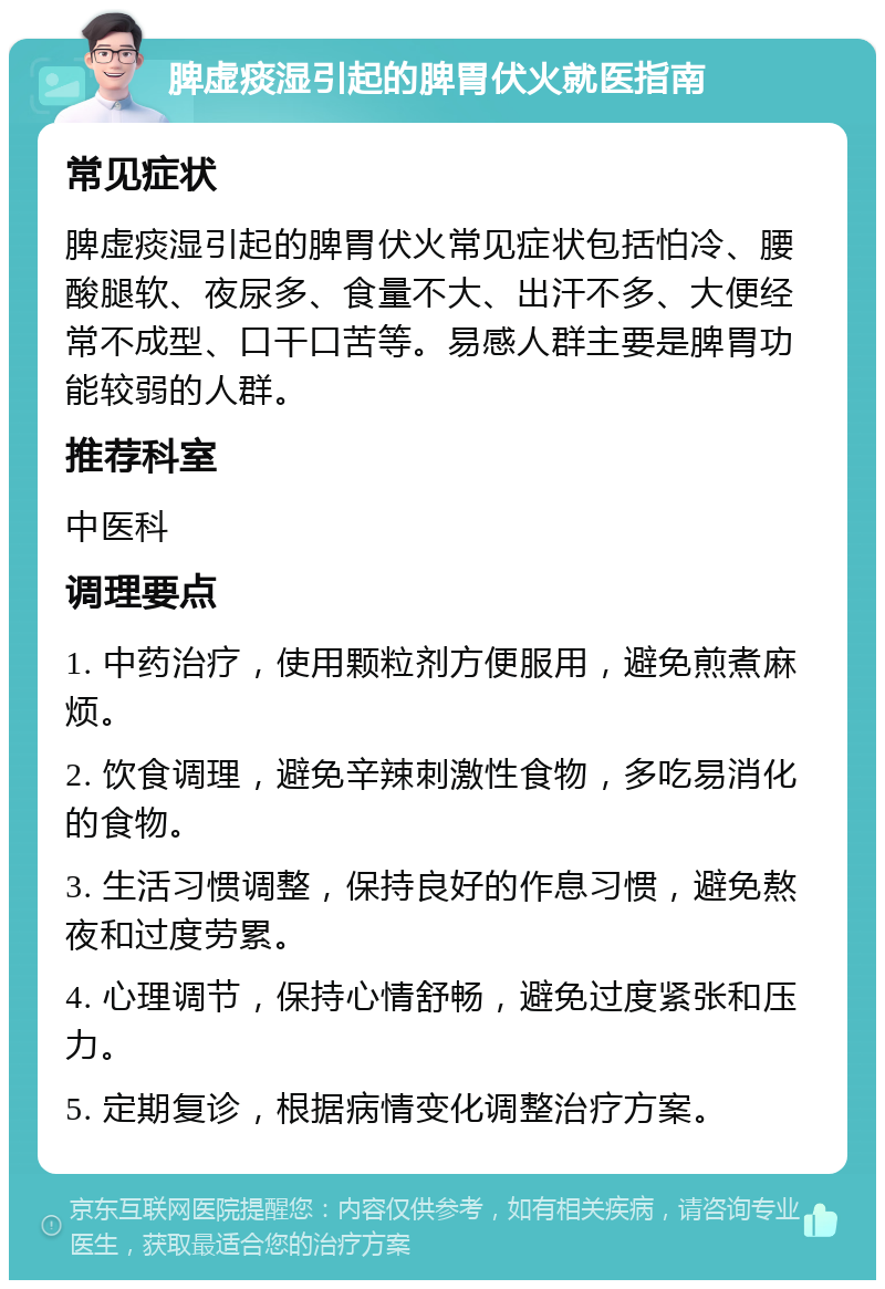 脾虚痰湿引起的脾胃伏火就医指南 常见症状 脾虚痰湿引起的脾胃伏火常见症状包括怕冷、腰酸腿软、夜尿多、食量不大、出汗不多、大便经常不成型、口干口苦等。易感人群主要是脾胃功能较弱的人群。 推荐科室 中医科 调理要点 1. 中药治疗，使用颗粒剂方便服用，避免煎煮麻烦。 2. 饮食调理，避免辛辣刺激性食物，多吃易消化的食物。 3. 生活习惯调整，保持良好的作息习惯，避免熬夜和过度劳累。 4. 心理调节，保持心情舒畅，避免过度紧张和压力。 5. 定期复诊，根据病情变化调整治疗方案。