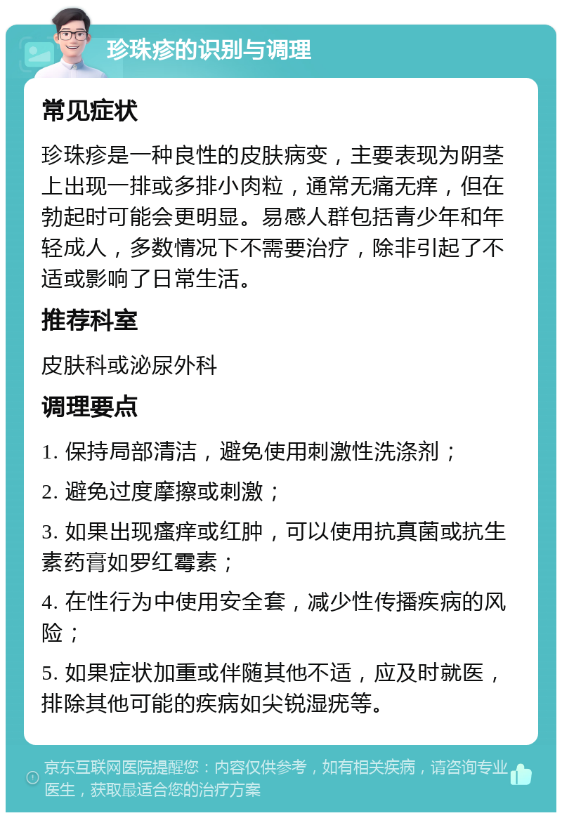 珍珠疹的识别与调理 常见症状 珍珠疹是一种良性的皮肤病变，主要表现为阴茎上出现一排或多排小肉粒，通常无痛无痒，但在勃起时可能会更明显。易感人群包括青少年和年轻成人，多数情况下不需要治疗，除非引起了不适或影响了日常生活。 推荐科室 皮肤科或泌尿外科 调理要点 1. 保持局部清洁，避免使用刺激性洗涤剂； 2. 避免过度摩擦或刺激； 3. 如果出现瘙痒或红肿，可以使用抗真菌或抗生素药膏如罗红霉素； 4. 在性行为中使用安全套，减少性传播疾病的风险； 5. 如果症状加重或伴随其他不适，应及时就医，排除其他可能的疾病如尖锐湿疣等。