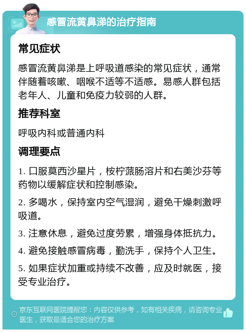 感冒流黄鼻涕的治疗指南 常见症状 感冒流黄鼻涕是上呼吸道感染的常见症状，通常伴随着咳嗽、咽喉不适等不适感。易感人群包括老年人、儿童和免疫力较弱的人群。 推荐科室 呼吸内科或普通内科 调理要点 1. 口服莫西沙星片，桉柠蒎肠溶片和右美沙芬等药物以缓解症状和控制感染。 2. 多喝水，保持室内空气湿润，避免干燥刺激呼吸道。 3. 注意休息，避免过度劳累，增强身体抵抗力。 4. 避免接触感冒病毒，勤洗手，保持个人卫生。 5. 如果症状加重或持续不改善，应及时就医，接受专业治疗。