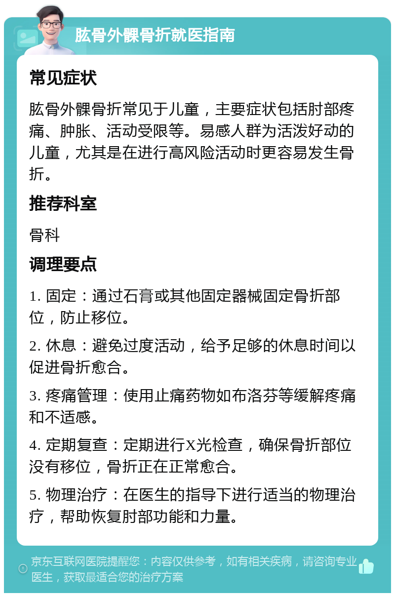 肱骨外髁骨折就医指南 常见症状 肱骨外髁骨折常见于儿童，主要症状包括肘部疼痛、肿胀、活动受限等。易感人群为活泼好动的儿童，尤其是在进行高风险活动时更容易发生骨折。 推荐科室 骨科 调理要点 1. 固定：通过石膏或其他固定器械固定骨折部位，防止移位。 2. 休息：避免过度活动，给予足够的休息时间以促进骨折愈合。 3. 疼痛管理：使用止痛药物如布洛芬等缓解疼痛和不适感。 4. 定期复查：定期进行X光检查，确保骨折部位没有移位，骨折正在正常愈合。 5. 物理治疗：在医生的指导下进行适当的物理治疗，帮助恢复肘部功能和力量。