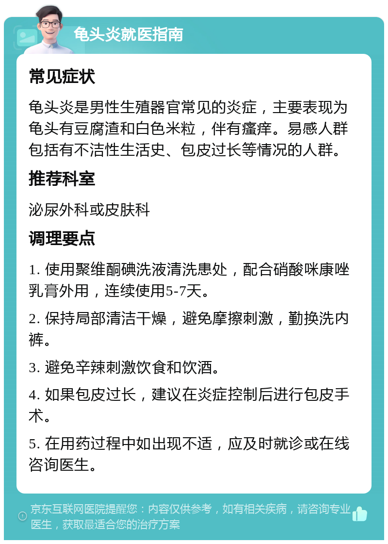 龟头炎就医指南 常见症状 龟头炎是男性生殖器官常见的炎症，主要表现为龟头有豆腐渣和白色米粒，伴有瘙痒。易感人群包括有不洁性生活史、包皮过长等情况的人群。 推荐科室 泌尿外科或皮肤科 调理要点 1. 使用聚维酮碘洗液清洗患处，配合硝酸咪康唑乳膏外用，连续使用5-7天。 2. 保持局部清洁干燥，避免摩擦刺激，勤换洗内裤。 3. 避免辛辣刺激饮食和饮酒。 4. 如果包皮过长，建议在炎症控制后进行包皮手术。 5. 在用药过程中如出现不适，应及时就诊或在线咨询医生。