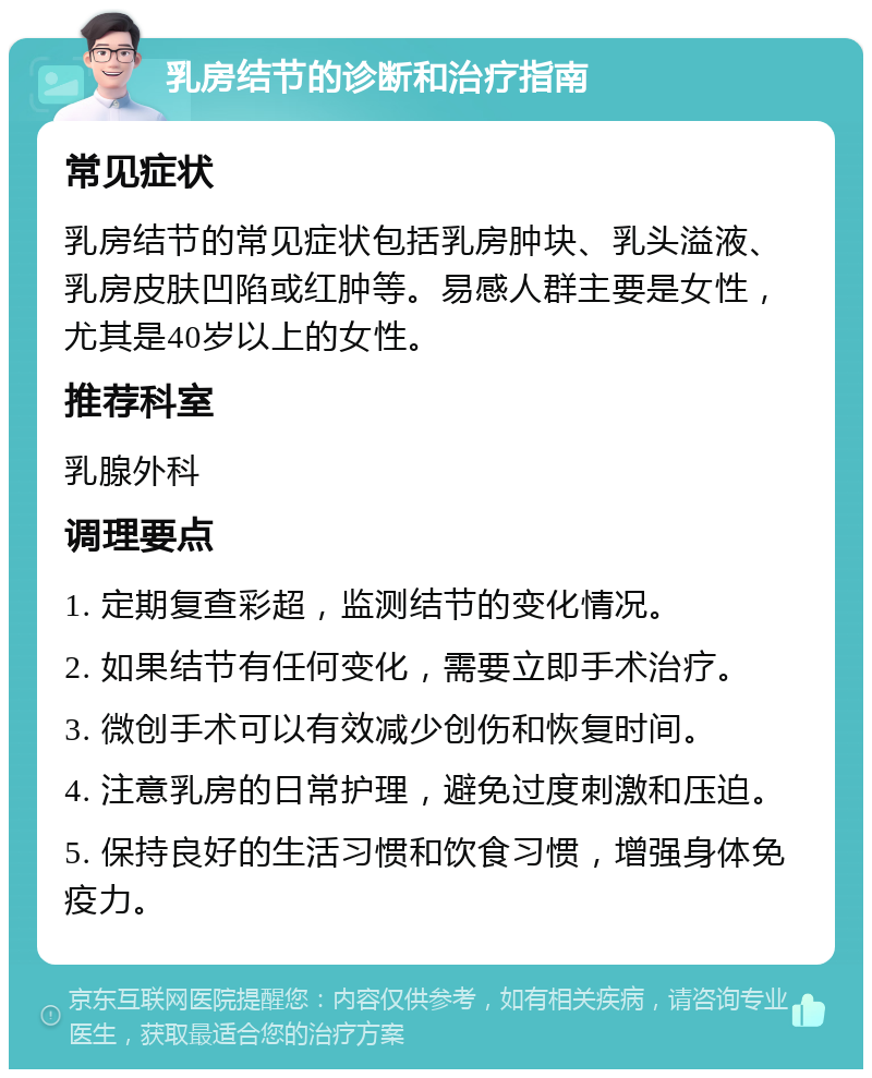 乳房结节的诊断和治疗指南 常见症状 乳房结节的常见症状包括乳房肿块、乳头溢液、乳房皮肤凹陷或红肿等。易感人群主要是女性，尤其是40岁以上的女性。 推荐科室 乳腺外科 调理要点 1. 定期复查彩超，监测结节的变化情况。 2. 如果结节有任何变化，需要立即手术治疗。 3. 微创手术可以有效减少创伤和恢复时间。 4. 注意乳房的日常护理，避免过度刺激和压迫。 5. 保持良好的生活习惯和饮食习惯，增强身体免疫力。