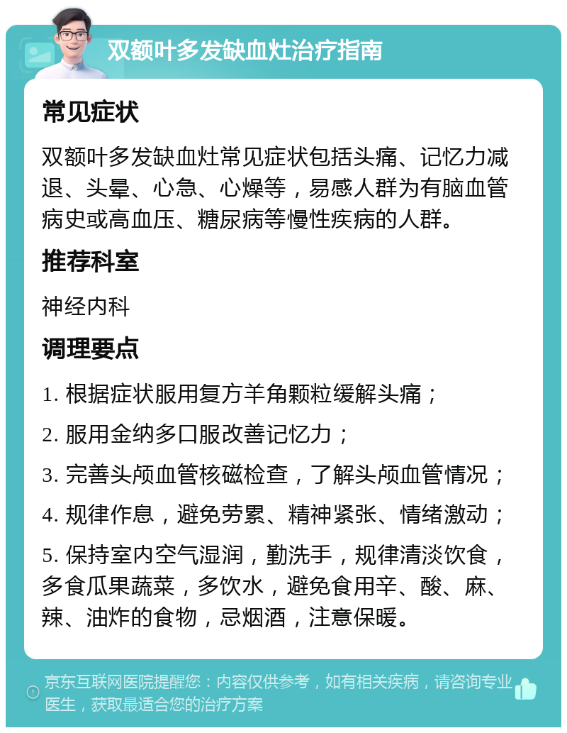 双额叶多发缺血灶治疗指南 常见症状 双额叶多发缺血灶常见症状包括头痛、记忆力减退、头晕、心急、心燥等，易感人群为有脑血管病史或高血压、糖尿病等慢性疾病的人群。 推荐科室 神经内科 调理要点 1. 根据症状服用复方羊角颗粒缓解头痛； 2. 服用金纳多口服改善记忆力； 3. 完善头颅血管核磁检查，了解头颅血管情况； 4. 规律作息，避免劳累、精神紧张、情绪激动； 5. 保持室内空气湿润，勤洗手，规律清淡饮食，多食瓜果蔬菜，多饮水，避免食用辛、酸、麻、辣、油炸的食物，忌烟酒，注意保暖。