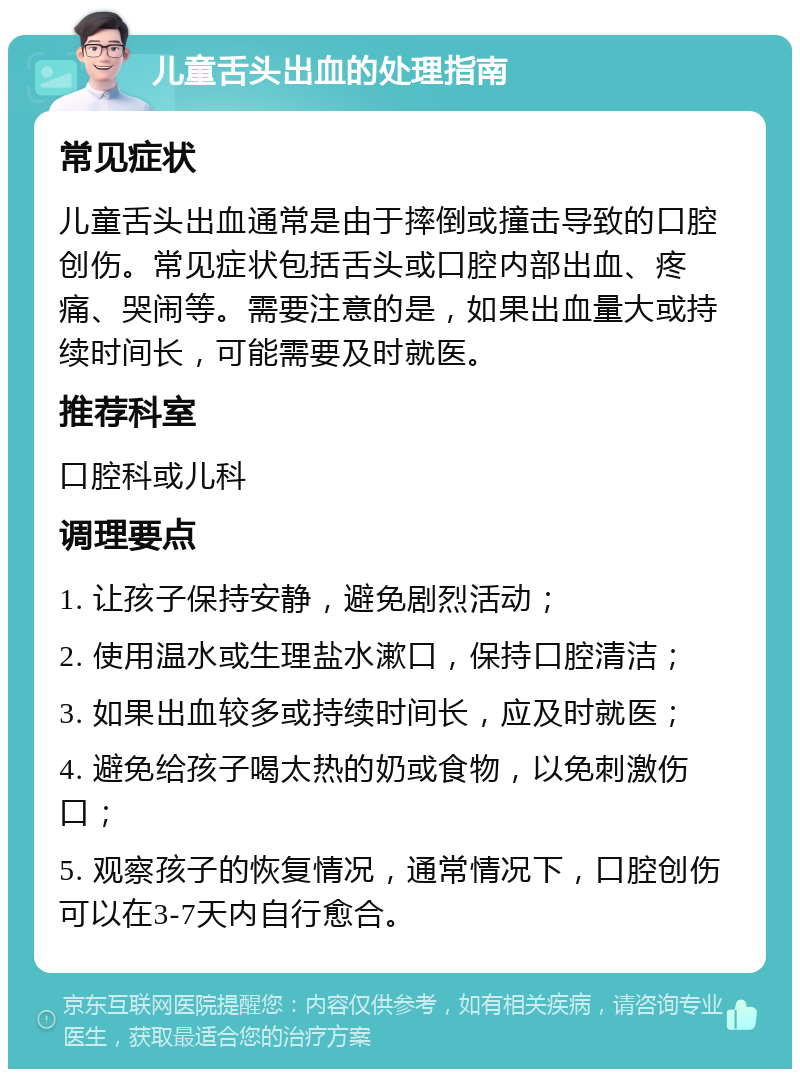 儿童舌头出血的处理指南 常见症状 儿童舌头出血通常是由于摔倒或撞击导致的口腔创伤。常见症状包括舌头或口腔内部出血、疼痛、哭闹等。需要注意的是，如果出血量大或持续时间长，可能需要及时就医。 推荐科室 口腔科或儿科 调理要点 1. 让孩子保持安静，避免剧烈活动； 2. 使用温水或生理盐水漱口，保持口腔清洁； 3. 如果出血较多或持续时间长，应及时就医； 4. 避免给孩子喝太热的奶或食物，以免刺激伤口； 5. 观察孩子的恢复情况，通常情况下，口腔创伤可以在3-7天内自行愈合。