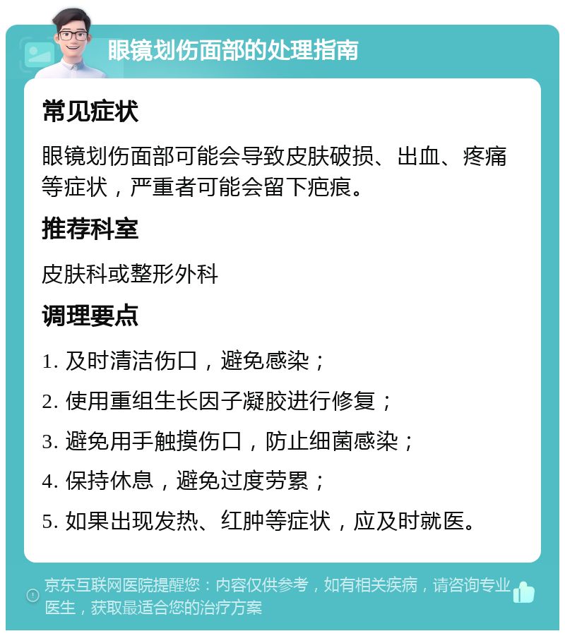 眼镜划伤面部的处理指南 常见症状 眼镜划伤面部可能会导致皮肤破损、出血、疼痛等症状，严重者可能会留下疤痕。 推荐科室 皮肤科或整形外科 调理要点 1. 及时清洁伤口，避免感染； 2. 使用重组生长因子凝胶进行修复； 3. 避免用手触摸伤口，防止细菌感染； 4. 保持休息，避免过度劳累； 5. 如果出现发热、红肿等症状，应及时就医。