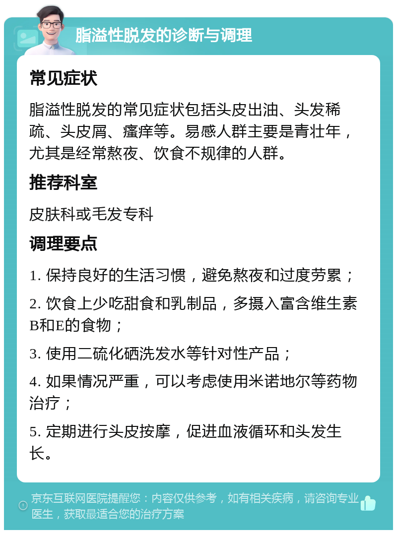 脂溢性脱发的诊断与调理 常见症状 脂溢性脱发的常见症状包括头皮出油、头发稀疏、头皮屑、瘙痒等。易感人群主要是青壮年，尤其是经常熬夜、饮食不规律的人群。 推荐科室 皮肤科或毛发专科 调理要点 1. 保持良好的生活习惯，避免熬夜和过度劳累； 2. 饮食上少吃甜食和乳制品，多摄入富含维生素B和E的食物； 3. 使用二硫化硒洗发水等针对性产品； 4. 如果情况严重，可以考虑使用米诺地尔等药物治疗； 5. 定期进行头皮按摩，促进血液循环和头发生长。