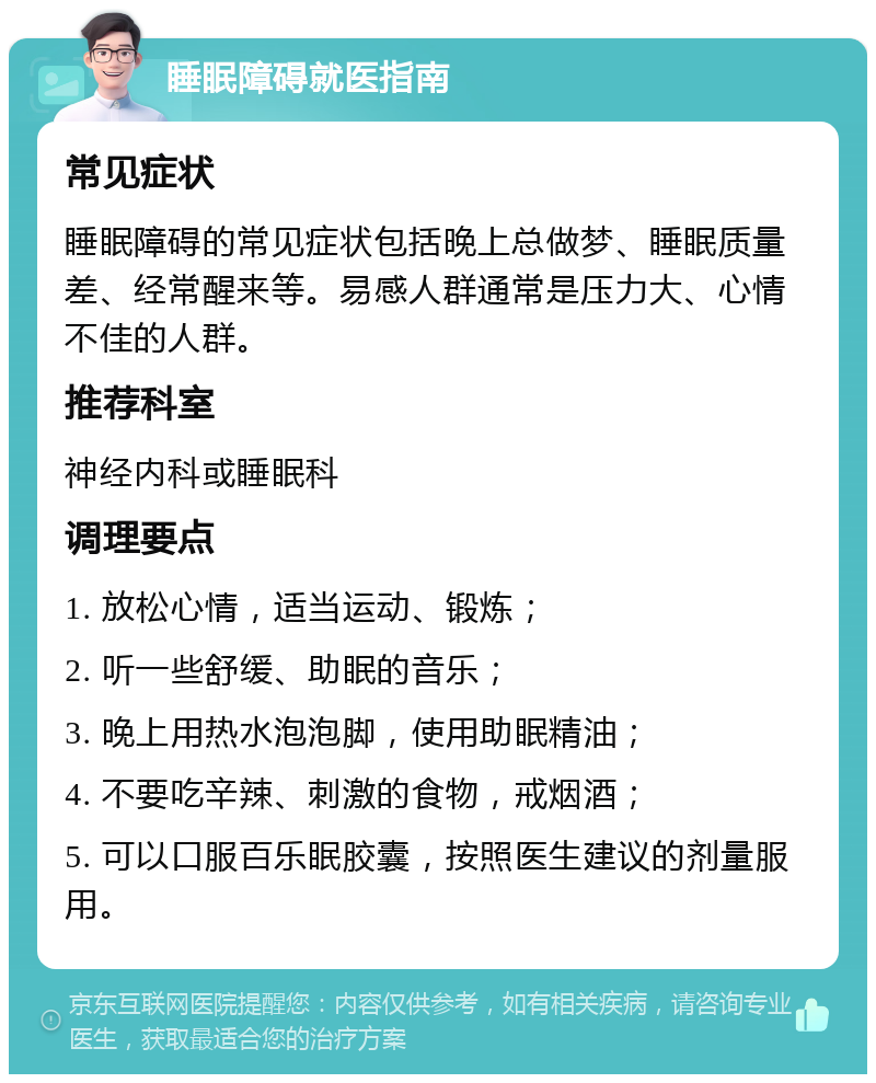 睡眠障碍就医指南 常见症状 睡眠障碍的常见症状包括晚上总做梦、睡眠质量差、经常醒来等。易感人群通常是压力大、心情不佳的人群。 推荐科室 神经内科或睡眠科 调理要点 1. 放松心情，适当运动、锻炼； 2. 听一些舒缓、助眠的音乐； 3. 晚上用热水泡泡脚，使用助眠精油； 4. 不要吃辛辣、刺激的食物，戒烟酒； 5. 可以口服百乐眠胶囊，按照医生建议的剂量服用。