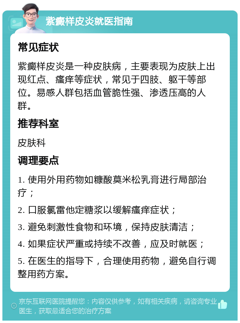 紫癜样皮炎就医指南 常见症状 紫癜样皮炎是一种皮肤病，主要表现为皮肤上出现红点、瘙痒等症状，常见于四肢、躯干等部位。易感人群包括血管脆性强、渗透压高的人群。 推荐科室 皮肤科 调理要点 1. 使用外用药物如糠酸莫米松乳膏进行局部治疗； 2. 口服氯雷他定糖浆以缓解瘙痒症状； 3. 避免刺激性食物和环境，保持皮肤清洁； 4. 如果症状严重或持续不改善，应及时就医； 5. 在医生的指导下，合理使用药物，避免自行调整用药方案。