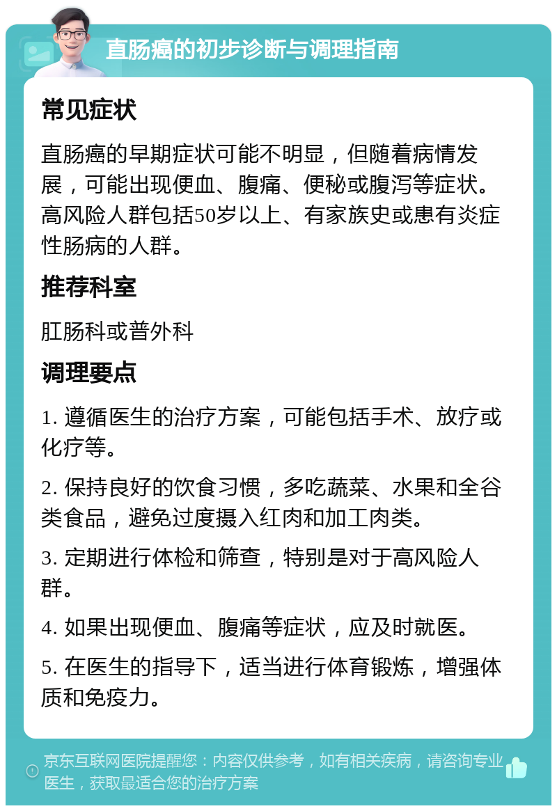 直肠癌的初步诊断与调理指南 常见症状 直肠癌的早期症状可能不明显，但随着病情发展，可能出现便血、腹痛、便秘或腹泻等症状。高风险人群包括50岁以上、有家族史或患有炎症性肠病的人群。 推荐科室 肛肠科或普外科 调理要点 1. 遵循医生的治疗方案，可能包括手术、放疗或化疗等。 2. 保持良好的饮食习惯，多吃蔬菜、水果和全谷类食品，避免过度摄入红肉和加工肉类。 3. 定期进行体检和筛查，特别是对于高风险人群。 4. 如果出现便血、腹痛等症状，应及时就医。 5. 在医生的指导下，适当进行体育锻炼，增强体质和免疫力。