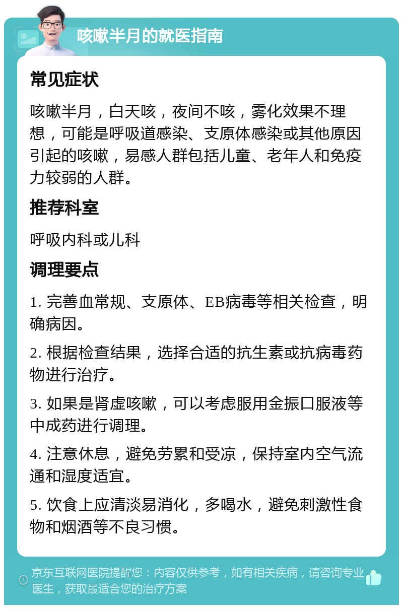 咳嗽半月的就医指南 常见症状 咳嗽半月，白天咳，夜间不咳，雾化效果不理想，可能是呼吸道感染、支原体感染或其他原因引起的咳嗽，易感人群包括儿童、老年人和免疫力较弱的人群。 推荐科室 呼吸内科或儿科 调理要点 1. 完善血常规、支原体、EB病毒等相关检查，明确病因。 2. 根据检查结果，选择合适的抗生素或抗病毒药物进行治疗。 3. 如果是肾虚咳嗽，可以考虑服用金振口服液等中成药进行调理。 4. 注意休息，避免劳累和受凉，保持室内空气流通和湿度适宜。 5. 饮食上应清淡易消化，多喝水，避免刺激性食物和烟酒等不良习惯。