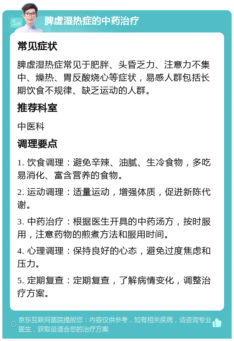 脾虚湿热症的中药治疗 常见症状 脾虚湿热症常见于肥胖、头昏乏力、注意力不集中、燥热、胃反酸烧心等症状，易感人群包括长期饮食不规律、缺乏运动的人群。 推荐科室 中医科 调理要点 1. 饮食调理：避免辛辣、油腻、生冷食物，多吃易消化、富含营养的食物。 2. 运动调理：适量运动，增强体质，促进新陈代谢。 3. 中药治疗：根据医生开具的中药汤方，按时服用，注意药物的煎煮方法和服用时间。 4. 心理调理：保持良好的心态，避免过度焦虑和压力。 5. 定期复查：定期复查，了解病情变化，调整治疗方案。