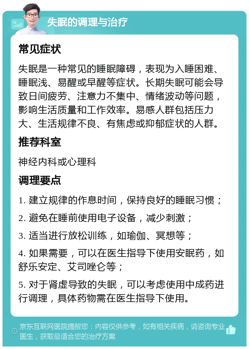 失眠的调理与治疗 常见症状 失眠是一种常见的睡眠障碍，表现为入睡困难、睡眠浅、易醒或早醒等症状。长期失眠可能会导致日间疲劳、注意力不集中、情绪波动等问题，影响生活质量和工作效率。易感人群包括压力大、生活规律不良、有焦虑或抑郁症状的人群。 推荐科室 神经内科或心理科 调理要点 1. 建立规律的作息时间，保持良好的睡眠习惯； 2. 避免在睡前使用电子设备，减少刺激； 3. 适当进行放松训练，如瑜伽、冥想等； 4. 如果需要，可以在医生指导下使用安眠药，如舒乐安定、艾司唑仑等； 5. 对于肾虚导致的失眠，可以考虑使用中成药进行调理，具体药物需在医生指导下使用。