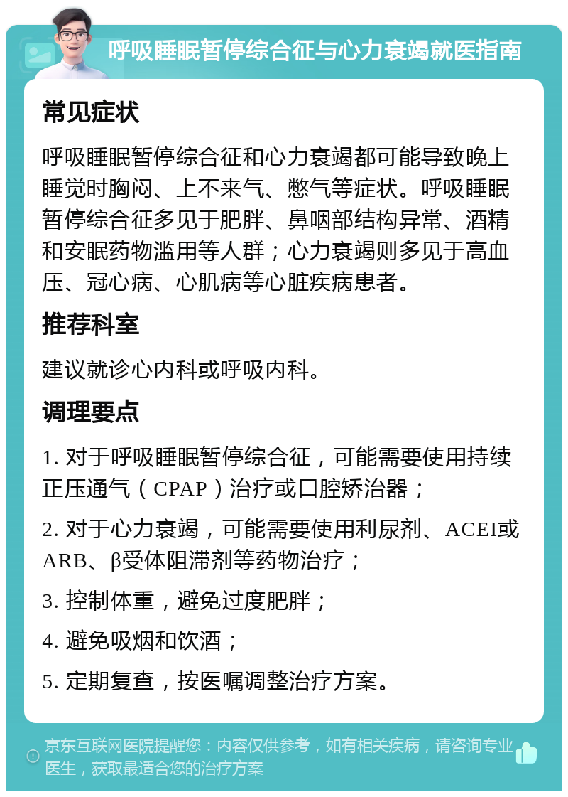 呼吸睡眠暂停综合征与心力衰竭就医指南 常见症状 呼吸睡眠暂停综合征和心力衰竭都可能导致晚上睡觉时胸闷、上不来气、憋气等症状。呼吸睡眠暂停综合征多见于肥胖、鼻咽部结构异常、酒精和安眠药物滥用等人群；心力衰竭则多见于高血压、冠心病、心肌病等心脏疾病患者。 推荐科室 建议就诊心内科或呼吸内科。 调理要点 1. 对于呼吸睡眠暂停综合征，可能需要使用持续正压通气（CPAP）治疗或口腔矫治器； 2. 对于心力衰竭，可能需要使用利尿剂、ACEI或ARB、β受体阻滞剂等药物治疗； 3. 控制体重，避免过度肥胖； 4. 避免吸烟和饮酒； 5. 定期复查，按医嘱调整治疗方案。