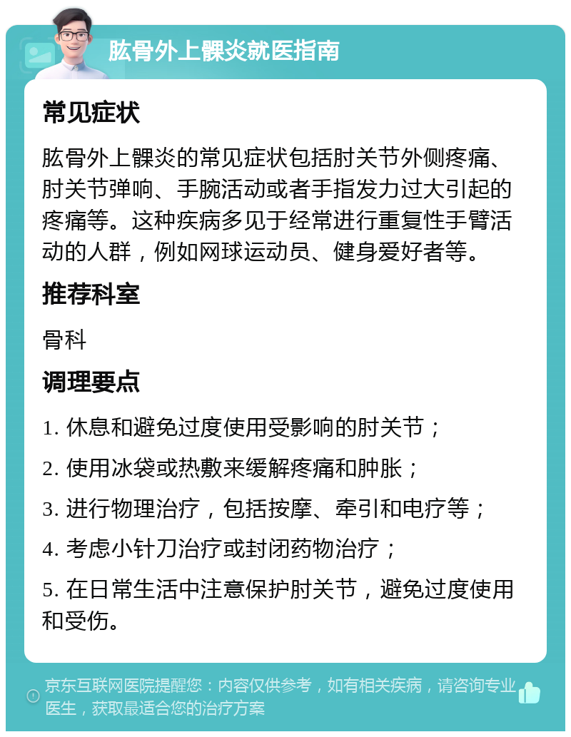 肱骨外上髁炎就医指南 常见症状 肱骨外上髁炎的常见症状包括肘关节外侧疼痛、肘关节弹响、手腕活动或者手指发力过大引起的疼痛等。这种疾病多见于经常进行重复性手臂活动的人群，例如网球运动员、健身爱好者等。 推荐科室 骨科 调理要点 1. 休息和避免过度使用受影响的肘关节； 2. 使用冰袋或热敷来缓解疼痛和肿胀； 3. 进行物理治疗，包括按摩、牵引和电疗等； 4. 考虑小针刀治疗或封闭药物治疗； 5. 在日常生活中注意保护肘关节，避免过度使用和受伤。