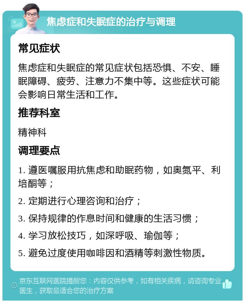 焦虑症和失眠症的治疗与调理 常见症状 焦虑症和失眠症的常见症状包括恐惧、不安、睡眠障碍、疲劳、注意力不集中等。这些症状可能会影响日常生活和工作。 推荐科室 精神科 调理要点 1. 遵医嘱服用抗焦虑和助眠药物，如奥氮平、利培酮等； 2. 定期进行心理咨询和治疗； 3. 保持规律的作息时间和健康的生活习惯； 4. 学习放松技巧，如深呼吸、瑜伽等； 5. 避免过度使用咖啡因和酒精等刺激性物质。