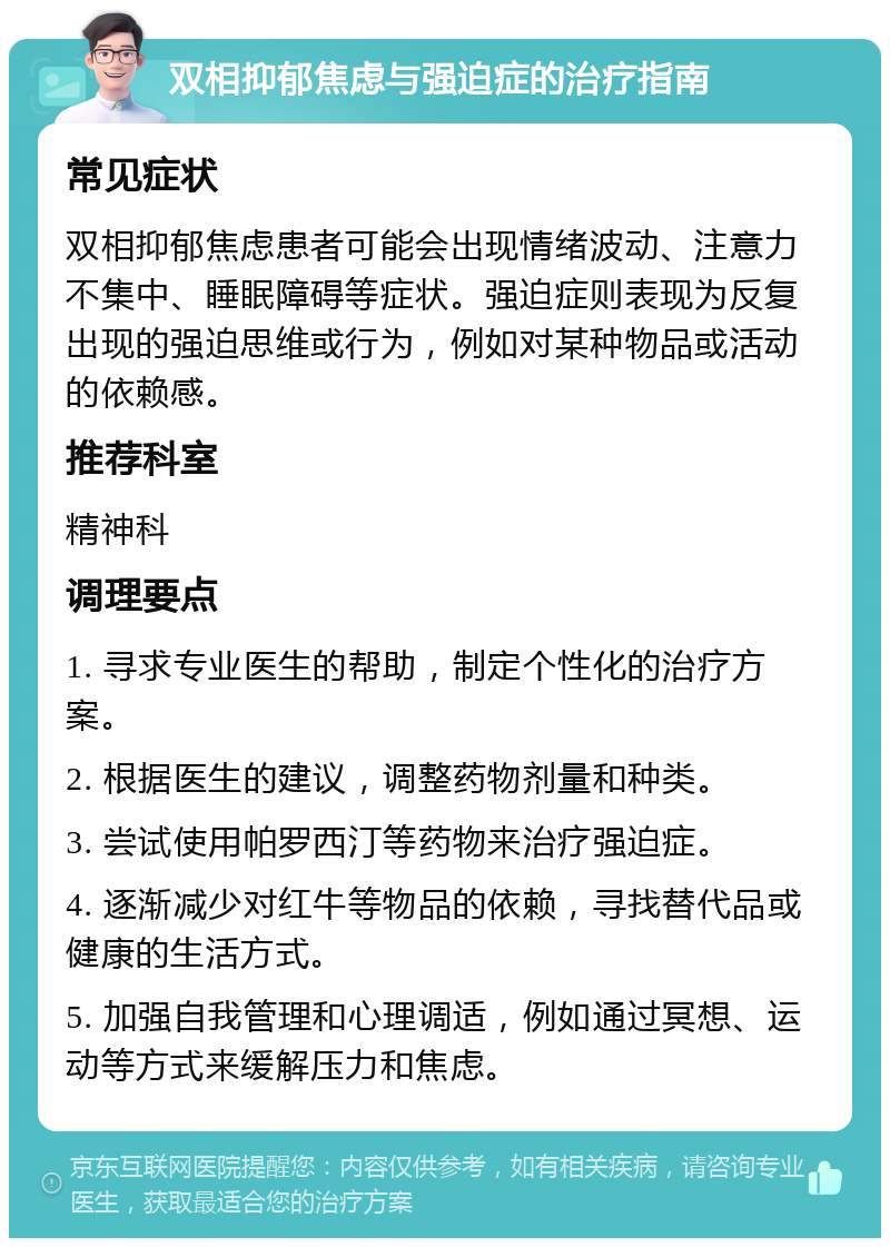 双相抑郁焦虑与强迫症的治疗指南 常见症状 双相抑郁焦虑患者可能会出现情绪波动、注意力不集中、睡眠障碍等症状。强迫症则表现为反复出现的强迫思维或行为，例如对某种物品或活动的依赖感。 推荐科室 精神科 调理要点 1. 寻求专业医生的帮助，制定个性化的治疗方案。 2. 根据医生的建议，调整药物剂量和种类。 3. 尝试使用帕罗西汀等药物来治疗强迫症。 4. 逐渐减少对红牛等物品的依赖，寻找替代品或健康的生活方式。 5. 加强自我管理和心理调适，例如通过冥想、运动等方式来缓解压力和焦虑。