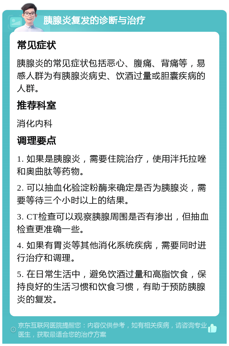 胰腺炎复发的诊断与治疗 常见症状 胰腺炎的常见症状包括恶心、腹痛、背痛等，易感人群为有胰腺炎病史、饮酒过量或胆囊疾病的人群。 推荐科室 消化内科 调理要点 1. 如果是胰腺炎，需要住院治疗，使用泮托拉唑和奥曲肽等药物。 2. 可以抽血化验淀粉酶来确定是否为胰腺炎，需要等待三个小时以上的结果。 3. CT检查可以观察胰腺周围是否有渗出，但抽血检查更准确一些。 4. 如果有胃炎等其他消化系统疾病，需要同时进行治疗和调理。 5. 在日常生活中，避免饮酒过量和高脂饮食，保持良好的生活习惯和饮食习惯，有助于预防胰腺炎的复发。