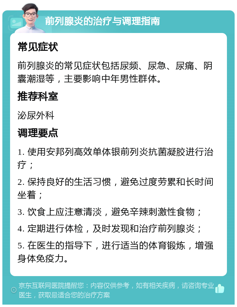 前列腺炎的治疗与调理指南 常见症状 前列腺炎的常见症状包括尿频、尿急、尿痛、阴囊潮湿等，主要影响中年男性群体。 推荐科室 泌尿外科 调理要点 1. 使用安邦列高效单体银前列炎抗菌凝胶进行治疗； 2. 保持良好的生活习惯，避免过度劳累和长时间坐着； 3. 饮食上应注意清淡，避免辛辣刺激性食物； 4. 定期进行体检，及时发现和治疗前列腺炎； 5. 在医生的指导下，进行适当的体育锻炼，增强身体免疫力。