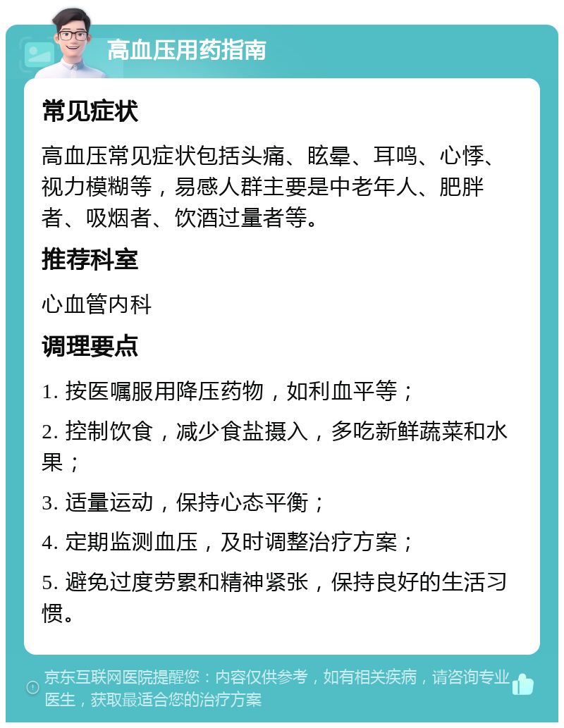 高血压用药指南 常见症状 高血压常见症状包括头痛、眩晕、耳鸣、心悸、视力模糊等，易感人群主要是中老年人、肥胖者、吸烟者、饮酒过量者等。 推荐科室 心血管内科 调理要点 1. 按医嘱服用降压药物，如利血平等； 2. 控制饮食，减少食盐摄入，多吃新鲜蔬菜和水果； 3. 适量运动，保持心态平衡； 4. 定期监测血压，及时调整治疗方案； 5. 避免过度劳累和精神紧张，保持良好的生活习惯。