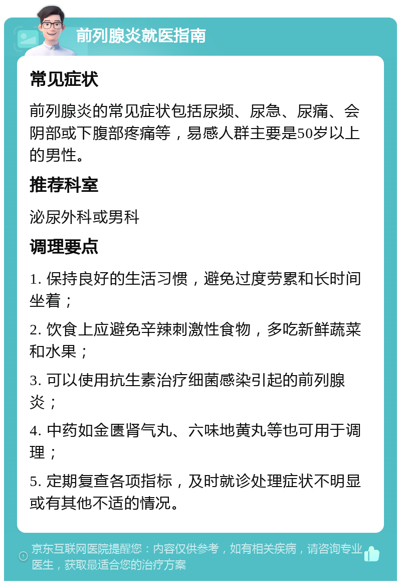 前列腺炎就医指南 常见症状 前列腺炎的常见症状包括尿频、尿急、尿痛、会阴部或下腹部疼痛等，易感人群主要是50岁以上的男性。 推荐科室 泌尿外科或男科 调理要点 1. 保持良好的生活习惯，避免过度劳累和长时间坐着； 2. 饮食上应避免辛辣刺激性食物，多吃新鲜蔬菜和水果； 3. 可以使用抗生素治疗细菌感染引起的前列腺炎； 4. 中药如金匮肾气丸、六味地黄丸等也可用于调理； 5. 定期复查各项指标，及时就诊处理症状不明显或有其他不适的情况。