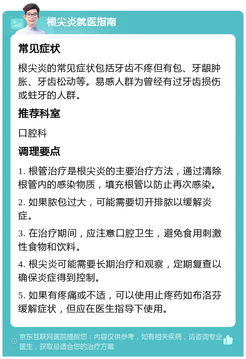 根尖炎就医指南 常见症状 根尖炎的常见症状包括牙齿不疼但有包、牙龈肿胀、牙齿松动等。易感人群为曾经有过牙齿损伤或蛀牙的人群。 推荐科室 口腔科 调理要点 1. 根管治疗是根尖炎的主要治疗方法，通过清除根管内的感染物质，填充根管以防止再次感染。 2. 如果脓包过大，可能需要切开排脓以缓解炎症。 3. 在治疗期间，应注意口腔卫生，避免食用刺激性食物和饮料。 4. 根尖炎可能需要长期治疗和观察，定期复查以确保炎症得到控制。 5. 如果有疼痛或不适，可以使用止疼药如布洛芬缓解症状，但应在医生指导下使用。