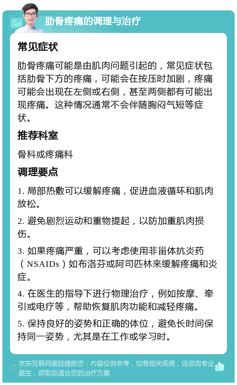 肋骨疼痛的调理与治疗 常见症状 肋骨疼痛可能是由肌肉问题引起的，常见症状包括肋骨下方的疼痛，可能会在按压时加剧，疼痛可能会出现在左侧或右侧，甚至两侧都有可能出现疼痛。这种情况通常不会伴随胸闷气短等症状。 推荐科室 骨科或疼痛科 调理要点 1. 局部热敷可以缓解疼痛，促进血液循环和肌肉放松。 2. 避免剧烈运动和重物提起，以防加重肌肉损伤。 3. 如果疼痛严重，可以考虑使用非甾体抗炎药（NSAIDs）如布洛芬或阿司匹林来缓解疼痛和炎症。 4. 在医生的指导下进行物理治疗，例如按摩、牵引或电疗等，帮助恢复肌肉功能和减轻疼痛。 5. 保持良好的姿势和正确的体位，避免长时间保持同一姿势，尤其是在工作或学习时。