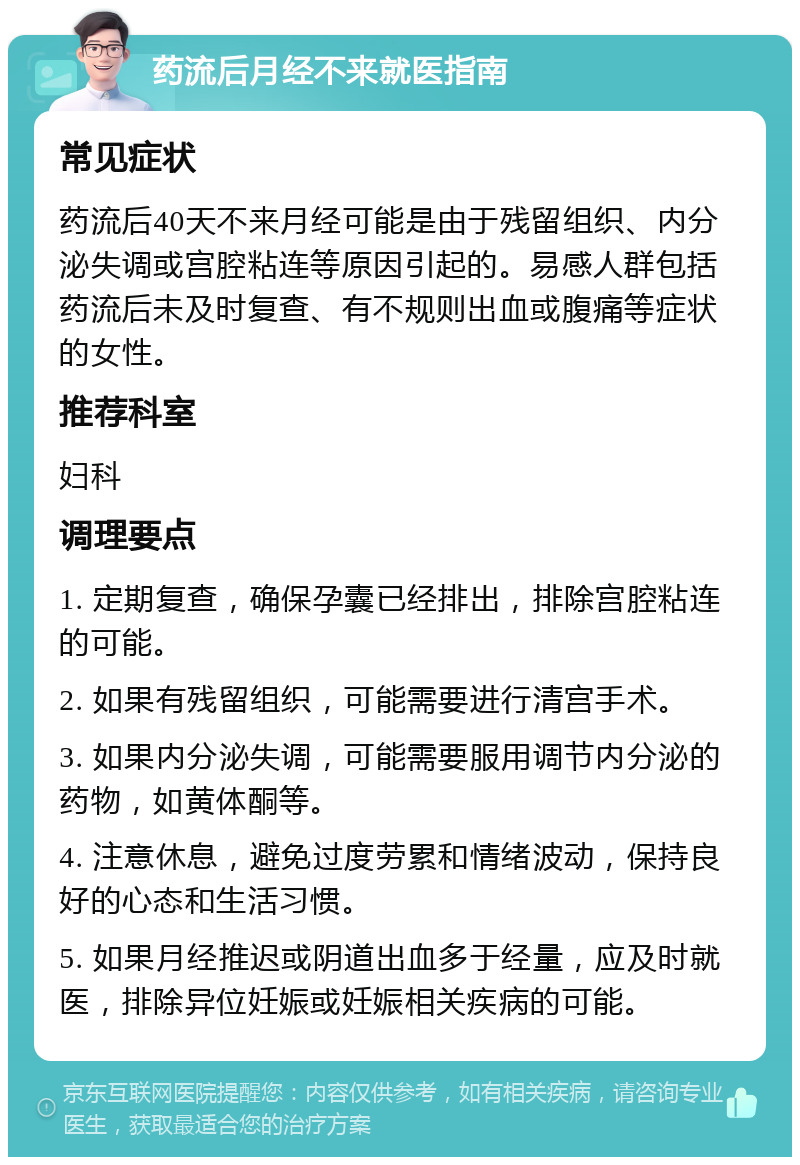 药流后月经不来就医指南 常见症状 药流后40天不来月经可能是由于残留组织、内分泌失调或宫腔粘连等原因引起的。易感人群包括药流后未及时复查、有不规则出血或腹痛等症状的女性。 推荐科室 妇科 调理要点 1. 定期复查，确保孕囊已经排出，排除宫腔粘连的可能。 2. 如果有残留组织，可能需要进行清宫手术。 3. 如果内分泌失调，可能需要服用调节内分泌的药物，如黄体酮等。 4. 注意休息，避免过度劳累和情绪波动，保持良好的心态和生活习惯。 5. 如果月经推迟或阴道出血多于经量，应及时就医，排除异位妊娠或妊娠相关疾病的可能。