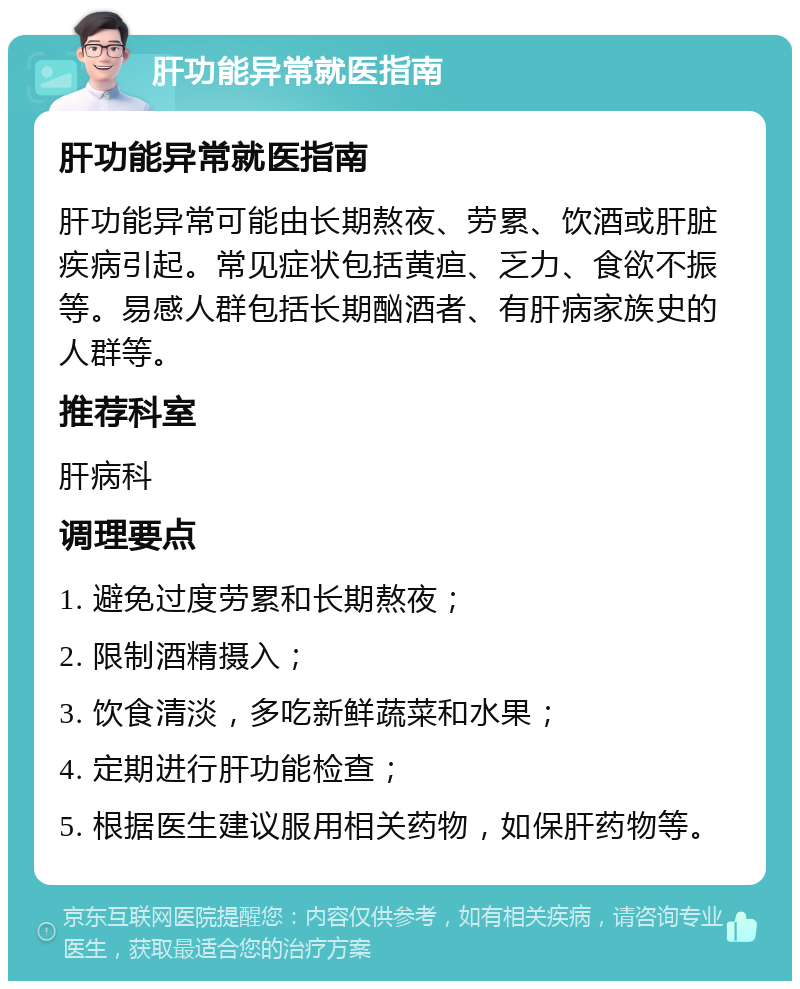 肝功能异常就医指南 肝功能异常就医指南 肝功能异常可能由长期熬夜、劳累、饮酒或肝脏疾病引起。常见症状包括黄疸、乏力、食欲不振等。易感人群包括长期酗酒者、有肝病家族史的人群等。 推荐科室 肝病科 调理要点 1. 避免过度劳累和长期熬夜； 2. 限制酒精摄入； 3. 饮食清淡，多吃新鲜蔬菜和水果； 4. 定期进行肝功能检查； 5. 根据医生建议服用相关药物，如保肝药物等。