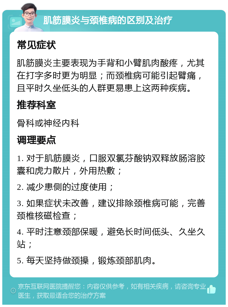 肌筋膜炎与颈椎病的区别及治疗 常见症状 肌筋膜炎主要表现为手背和小臂肌肉酸疼，尤其在打字多时更为明显；而颈椎病可能引起臂痛，且平时久坐低头的人群更易患上这两种疾病。 推荐科室 骨科或神经内科 调理要点 1. 对于肌筋膜炎，口服双氯芬酸钠双释放肠溶胶囊和虎力散片，外用热敷； 2. 减少患侧的过度使用； 3. 如果症状未改善，建议排除颈椎病可能，完善颈椎核磁检查； 4. 平时注意颈部保暖，避免长时间低头、久坐久站； 5. 每天坚持做颈操，锻炼颈部肌肉。