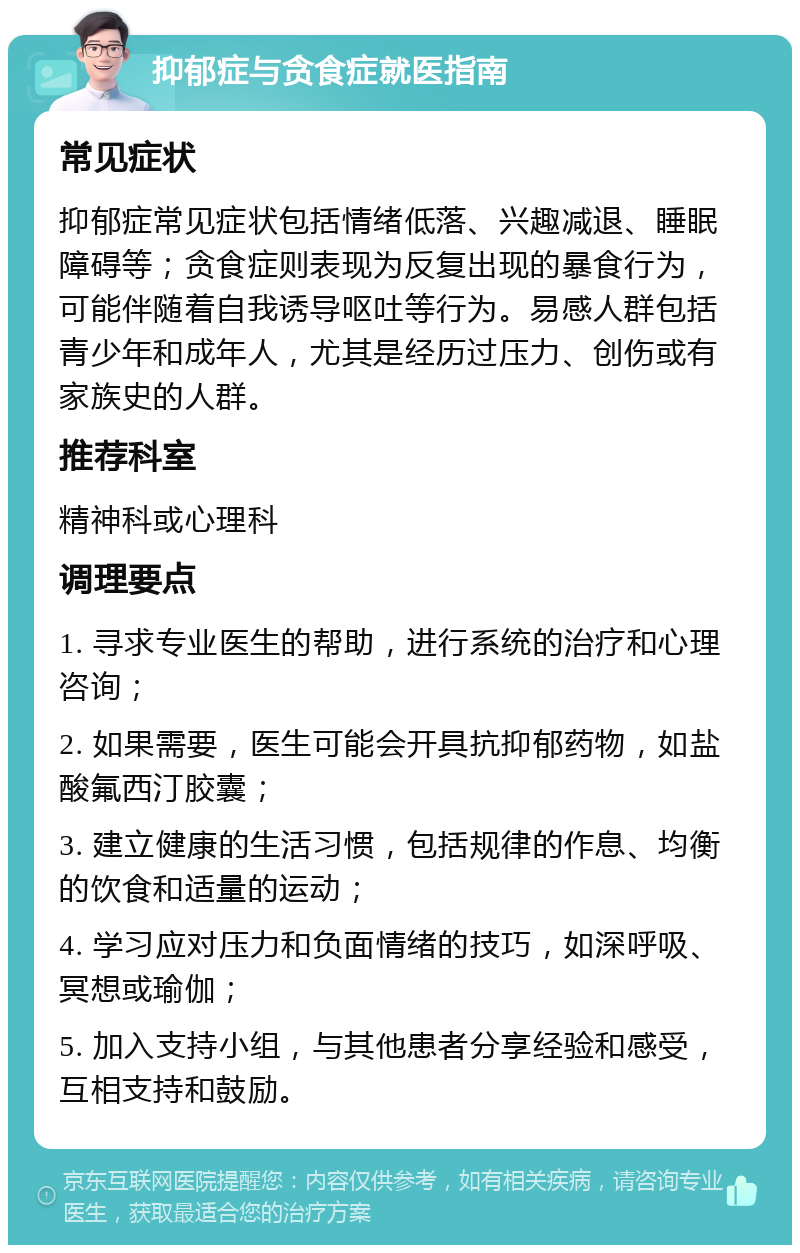 抑郁症与贪食症就医指南 常见症状 抑郁症常见症状包括情绪低落、兴趣减退、睡眠障碍等；贪食症则表现为反复出现的暴食行为，可能伴随着自我诱导呕吐等行为。易感人群包括青少年和成年人，尤其是经历过压力、创伤或有家族史的人群。 推荐科室 精神科或心理科 调理要点 1. 寻求专业医生的帮助，进行系统的治疗和心理咨询； 2. 如果需要，医生可能会开具抗抑郁药物，如盐酸氟西汀胶囊； 3. 建立健康的生活习惯，包括规律的作息、均衡的饮食和适量的运动； 4. 学习应对压力和负面情绪的技巧，如深呼吸、冥想或瑜伽； 5. 加入支持小组，与其他患者分享经验和感受，互相支持和鼓励。