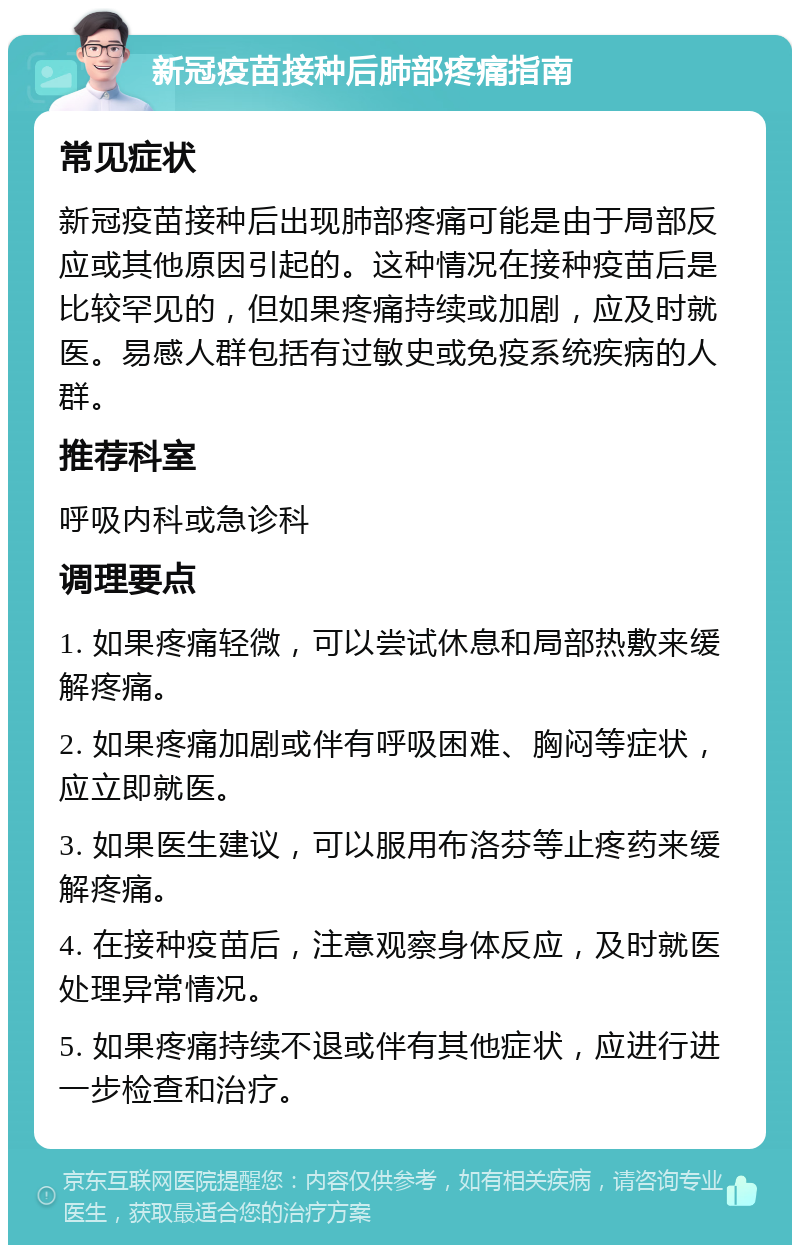 新冠疫苗接种后肺部疼痛指南 常见症状 新冠疫苗接种后出现肺部疼痛可能是由于局部反应或其他原因引起的。这种情况在接种疫苗后是比较罕见的，但如果疼痛持续或加剧，应及时就医。易感人群包括有过敏史或免疫系统疾病的人群。 推荐科室 呼吸内科或急诊科 调理要点 1. 如果疼痛轻微，可以尝试休息和局部热敷来缓解疼痛。 2. 如果疼痛加剧或伴有呼吸困难、胸闷等症状，应立即就医。 3. 如果医生建议，可以服用布洛芬等止疼药来缓解疼痛。 4. 在接种疫苗后，注意观察身体反应，及时就医处理异常情况。 5. 如果疼痛持续不退或伴有其他症状，应进行进一步检查和治疗。