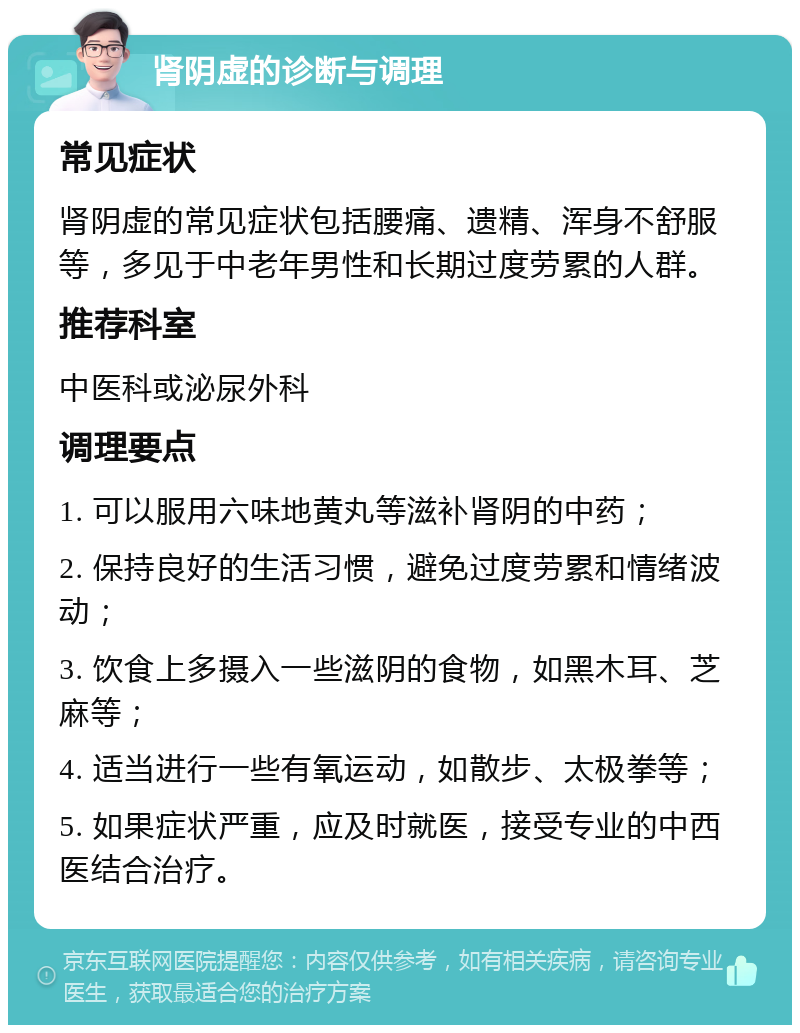 肾阴虚的诊断与调理 常见症状 肾阴虚的常见症状包括腰痛、遗精、浑身不舒服等，多见于中老年男性和长期过度劳累的人群。 推荐科室 中医科或泌尿外科 调理要点 1. 可以服用六味地黄丸等滋补肾阴的中药； 2. 保持良好的生活习惯，避免过度劳累和情绪波动； 3. 饮食上多摄入一些滋阴的食物，如黑木耳、芝麻等； 4. 适当进行一些有氧运动，如散步、太极拳等； 5. 如果症状严重，应及时就医，接受专业的中西医结合治疗。