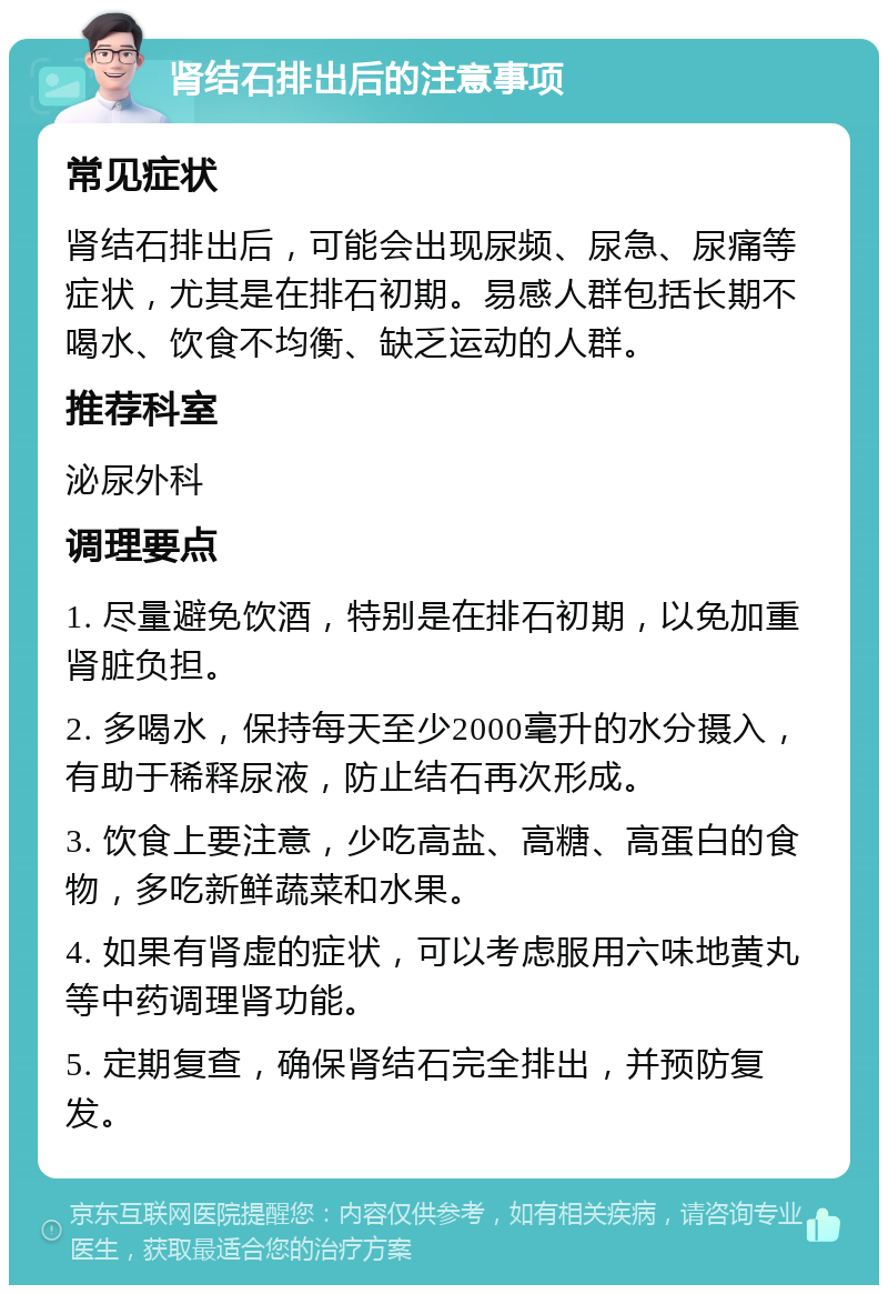 肾结石排出后的注意事项 常见症状 肾结石排出后，可能会出现尿频、尿急、尿痛等症状，尤其是在排石初期。易感人群包括长期不喝水、饮食不均衡、缺乏运动的人群。 推荐科室 泌尿外科 调理要点 1. 尽量避免饮酒，特别是在排石初期，以免加重肾脏负担。 2. 多喝水，保持每天至少2000毫升的水分摄入，有助于稀释尿液，防止结石再次形成。 3. 饮食上要注意，少吃高盐、高糖、高蛋白的食物，多吃新鲜蔬菜和水果。 4. 如果有肾虚的症状，可以考虑服用六味地黄丸等中药调理肾功能。 5. 定期复查，确保肾结石完全排出，并预防复发。